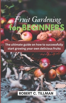 Fruit Gardening for Beginners: The Ultimate guide on how to start growing your own delicious fruits by Tillman, Robert C.