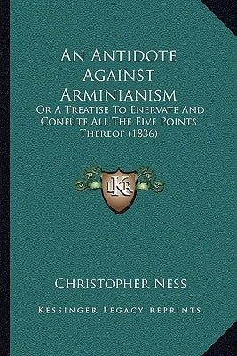 An Antidote Against Arminianism: Or a Treatise to Enervate and Confute All the Five Points Thereof (1836) by Ness, Christopher