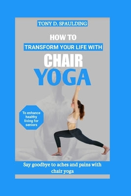 How to Transform Your Life with Chair Yoga: Say goodbye to aches and pains with chair yoga by Spaulding, Tony