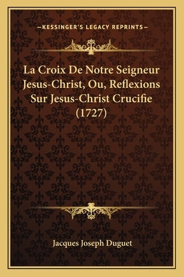 La Croix De Notre Seigneur Jesus-Christ, Ou, Reflexions Sur Jesus-Christ Crucifie (1727) by Duguet, Jacques Joseph