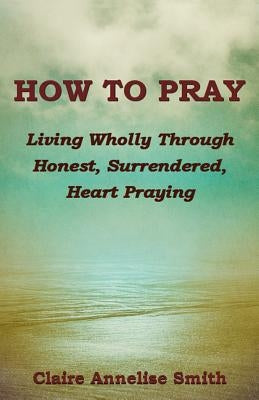 How to Pray: Living Wholly Through Honest, Surrendered, Heart Praying by Smith, Claire Annelise