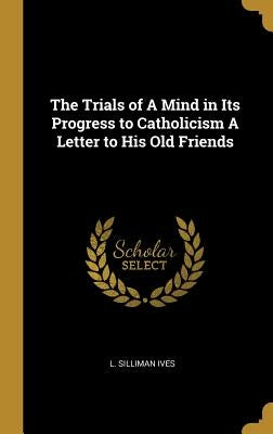 The Trials of A Mind in Its Progress to Catholicism A Letter to His Old Friends by Ives, L. Silliman