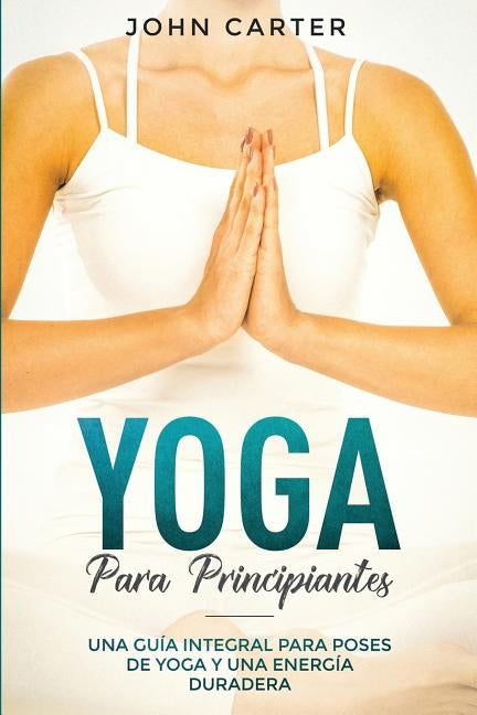 Yoga Para Principiantes: Una Guía Integral Para Poses De Yoga Y Una Energía Duradera (Yoga for Beginners Spanish Version) by Carter, John