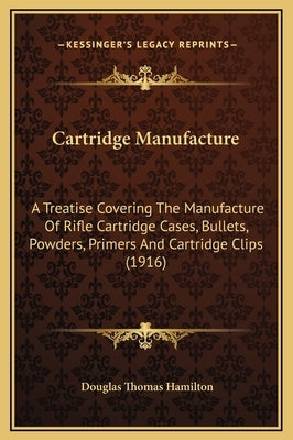Cartridge Manufacture: A Treatise Covering the Manufacture of Rifle Cartridge Cases, Bullets, Powders, Primers and Cartridge Clips (1916) by Hamilton, Douglas Thomas