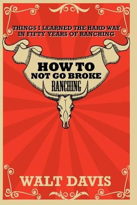 How to Not go Broke Ranching: Things I Learned the Hard Way in Fifty Years of Ranching by Davis, Walt