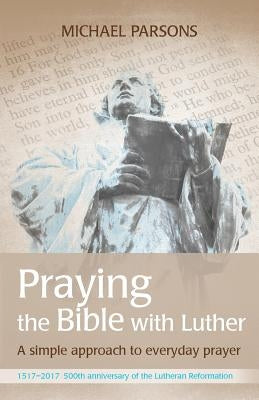 Praying the Bible with Luther: A simple approach to everyday prayer by Parsons, Michael