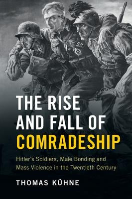 The Rise and Fall of Comradeship: Hitler's Soldiers, Male Bonding and Mass Violence in the Twentieth Century by Kühne, Thomas