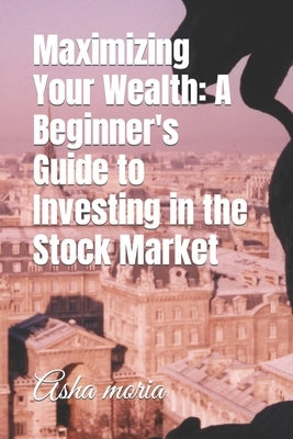 Maximizing Your Wealth: A Beginner's Guide to Investing in the Stock Market by Moria, Asha