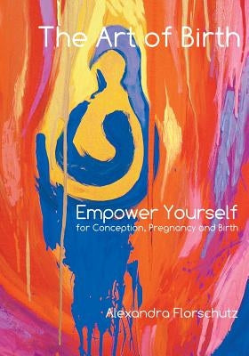 The Art of Birth: Empower Yourself for Conception, Pregnancy and Birth by Florschutz, Alexandra