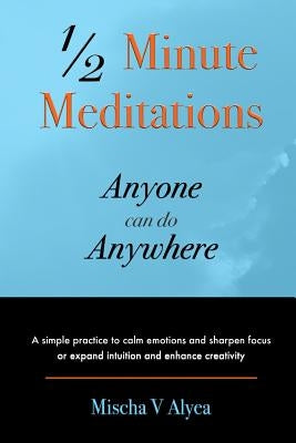 1/2 Minute Meditations Anyone can do Anywhere: A simple program to calm emotions and sharpen focus or expand compassion and enhance creativity by Alyea, Mischa V.