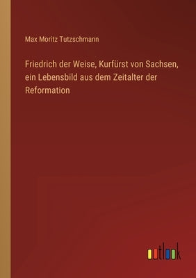 Friedrich der Weise, Kurfürst von Sachsen, ein Lebensbild aus dem Zeitalter der Reformation by Tutzschmann, Max Moritz