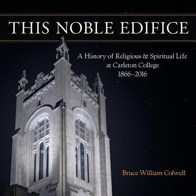 This Noble Edifice: A History of Religious and Spiritual Life at Carleton College, 1866-2016 by Colwell, Bruce William