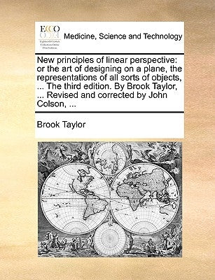 New Principles of Linear Perspective: Or the Art of Designing on a Plane, the Representations of All Sorts of Objects, ... the Third Edition. by Brook by Taylor, Brook