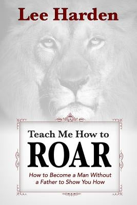 Teach Me How To Roar: How to Become a Man Without a Father to Show You How by Harden, Lee