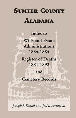 Sumter County, Alabama: Index to Wills and Estate Administrations, 1834-1884; Register of Deaths, 1881-1892; and Cemetery Records by Stegall, Joseph F.