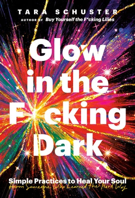 Glow in the F*cking Dark: Simple Practices to Heal Your Soul, from Someone Who Learned the Hard Way by Schuster, Tara