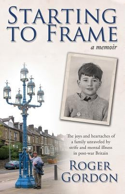Starting to Frame-a memoir: The joys and heartaches of a family unraveled by strife and mental illness in post-war Britain by Gordon, Roger