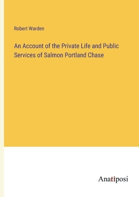 An Account of the Private Life and Public Services of Salmon Portland Chase by Warden, Robert