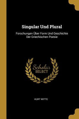 Singular Und Plural: Forschungen Über Form Und Geschichte Der Griechischen Poesie by Witte, Kurt