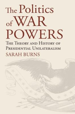 The Politics of War Powers: The Theory and History of Presidential Unilateralism by Burns, Sarah