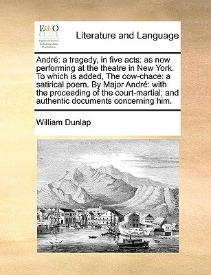 Andr: A Tragedy, in Five Acts: As Now Performing at the Theatre in New York. to Which Is Added, the Cow-Chace: A Satirical P by Dunlap, William