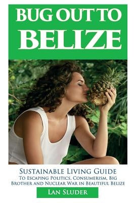 Bug Out to Belize: Sustainable Living Guide to Escaping Politics, Consumerism, Big Brother and Nuclear War in Beautiful Belize by Sluder, Lan