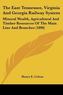 The East Tennessee, Virginia And Georgia Railway System: Mineral Wealth, Agricultural And Timber Resources Of The Main Line And Branches (1890) by Colton, Henry E.