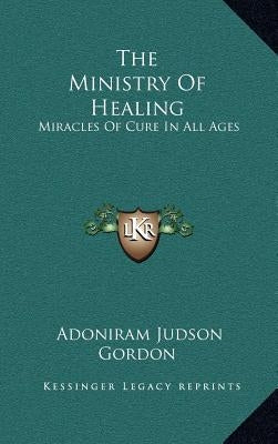 The Ministry of Healing: Miracles of Cure in All Ages by Gordon, Adoniram Judson