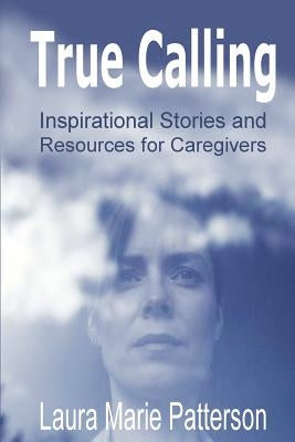 True Calling: Inspirational Stories Tips and Resources for Caregivers by Patterson, Laura Marie