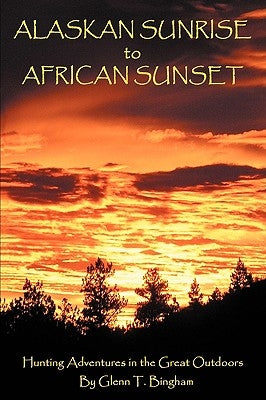 Alaskan Sunrise to African Sunset: Hunting Adventures in the Great Outdoors by Bingham, Glenn T.