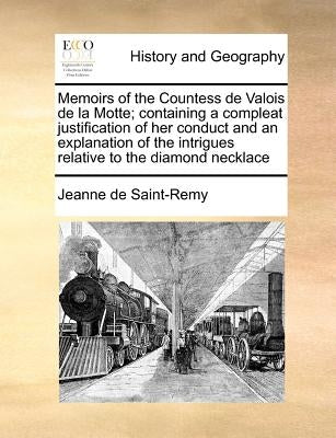 Memoirs of the Countess de Valois de la Motte; Containing a Compleat Justification of Her Conduct and an Explanation of the Intrigues Relative to the by Saint-Remy, Jeanne De