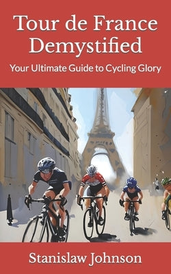 Tour de France Demystified: Your Ultimate Guide to Cycling Glory by Johnson, Stanislaw