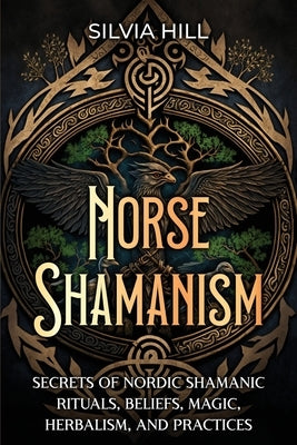 Norse Shamanism: Secrets of Nordic Shamanic Rituals, Beliefs, Magic, Herbalism, and Practices by Hill, Silvia