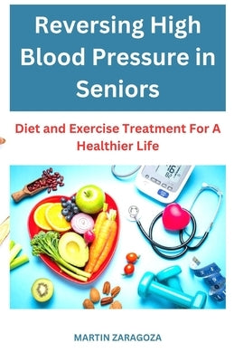 Reversing High Blood Pressure in Seniors: Diet and Exercise treatment for a healthier life by Zaragoza, Martin