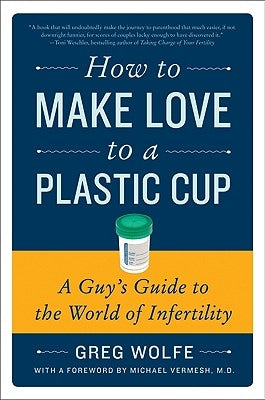 How to Make Love to a Plastic Cup: A Guy's Guide to the World of Infertility by Wolfe, Greg