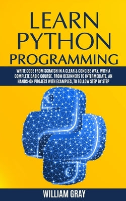 Learn Python Programming: Write code from scratch in a clear & concise way, with a complete basic course. From beginners to intermediate, an han by Gray, William