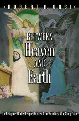 Between Heaven and Earth: The Religious Worlds People Make and the Scholars Who Study Them by Orsi, Robert A.