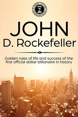 John D. Rockefeller: Golden Rules of Life and Success of the First Official Dollar Billionaire in History by History, Almanac