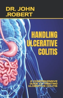 Handling Ulcerative Colitis: A Comprehensive Guide to Treating Ulcerative Colitis by Robert, John