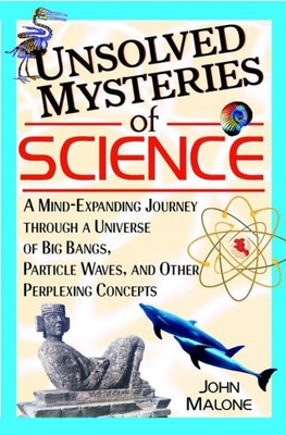 Unsolved Mysteries of Science: A Mind-Expanding Journey Through a Universe of Big Bangs, Particle Waves, and Other Perplexing Concepts by Malone, John