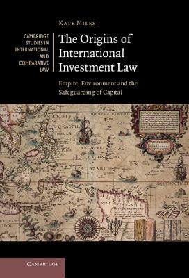 The Origins of International Investment Law: Empire, Environment and the Safeguarding of Capital by Miles, Kate