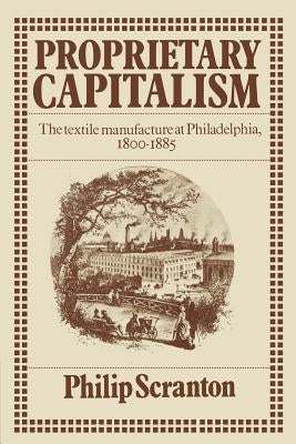 Proprietary Capitalism: The Textile Manufacture at Philadelphia, 1800 1885 by Scranton, Philip