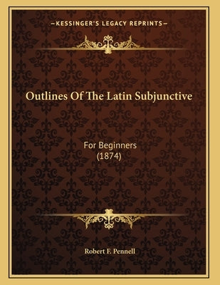 Outlines Of The Latin Subjunctive: For Beginners (1874) by Pennell, Robert F.