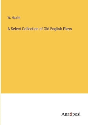 A Select Collection of Old English Plays by Hazlitt, W.