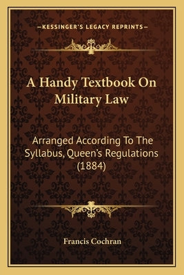 A Handy Textbook On Military Law: Arranged According To The Syllabus, Queen's Regulations (1884) by Cochran, Francis