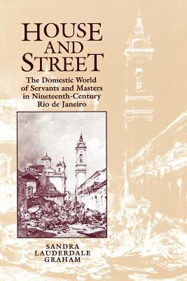 House and Street: The Domestic World of Servants and Masters in Nineteenth-Century Rio de Janeiro by Lauderdale Graham, Sandra