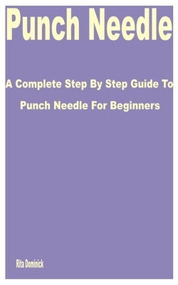 Punch Needle: A Complete Step by Step Guide to Punch Needle for Beginners by Dominick, Rita