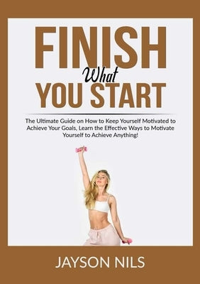 Finish What You Start: The Ultimate Guide on How to Keep Yourself Motivated to Achieve Your Goals, Learn the Effective Ways to Motivate Yours by Nils, Jayson