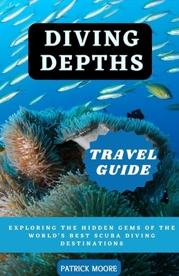 Diving Depths Travel Guide: Exploring the Hidden Gems of the World's Best Scuba Diving Destinations by Moore, Patrick