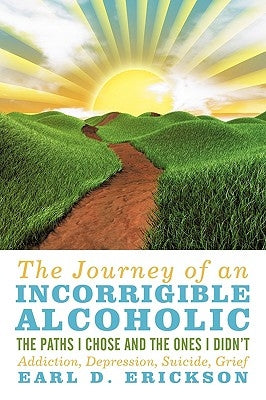 The Journey of an Incorrigible Alcoholic: The Paths I Chose and the Ones I Didn't: Addiction, Depression, Suicide, Grief by Erickson, Earl D.